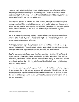 Supreme Affiliate Marketing Wizard 18
Another important aspect is determining just what your contact information will be,
regarding communication with your affiliate program. This would include an email
address and physical mailing address. The email address should be one you have set
aside specifically for your marketing business.
You may find it helpful to obtain a free email address, although you will certainly look
more professional if the email address appears to be lead to a business of some sort.
Often, you will have the option of having one email address when you secure a domain
name. If that is the case, go this route and use that as your contact for any email
correspondence.
As far as your physical mailing address, determine where you may want your affiliate
checks to be mailed. If you are not secure having the checks come to your home for
come reason, secure a post office box.
Online payments are a great way to easily receive your affiliate payments and keep
track of your earnings. From this angel, you may want to look into opening an account
with one of the more popular online services that send and receive funds.
PayPal is one example of such a service. Many people are familiar with PayPal, and
just about everyone knows how to use it to send payments. Another popular option is
ClickBank, which offers services that are almost identical to PayPal. Both these options
are reliable, quick, and provide you with financial detail that will allow you to keep up
with your earnings easily.
One last tool to set in place before you embark on your first affiliate marketing program
is a promotion plan for the web site where the ads will reside. This will mean that you
have a procedure in place to tie keywords and key phrases back to your site, publish
the site on all the major search engines, and also have some content ready to add to
the site periodically.
 