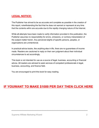 Supreme Affiliate Marketing Wizard 2
LEGAL NOTICE:
The Publisher has strived to be as accurate and complete as possible in the creation of
this report, notwithstanding the fact that he does not warrant or represent at any time
that the contents within are accurate due to the rapidly changing nature of the Internet.
While all attempts have been made to verify information provided in this publication, the
Publisher assumes no responsibility for errors, omissions, or contrary interpretation of
the subject matter herein. Any perceived slights of specific persons, peoples, or
organizations are unintentional.
In practical advice books, like anything else in life, there are no guarantees of income
made. Readers are cautioned to reply on their own judgment about their individual
circumstances to act accordingly.
This book is not intended for use as a source of legal, business, accounting or financial
advice. All readers are advised to seek services of competent professionals in legal,
business, accounting, and finance field.
You are encouraged to print this book for easy reading.
IF YOUWANT TO MAKE $1000 PER DAY THEN CLICK HERE
 
