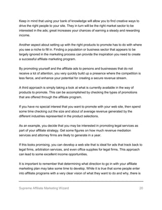 Supreme Affiliate Marketing Wizard 20
Keep in mind that using your bank of knowledge will allow you to find creative ways to
drive the right people to your site. They in turn will be the right market sector to be
interested in the ads; great increases your chances of earning a steady and rewarding
income.
Another aspect about setting up with the right products to promote has to do with where
you see a niche to fill in. Finding a population or business sector that appears to be
largely ignored in the marketing process can provide the inspiration you need to create
a successful affiliate marketing program.
By promoting yourself and the affiliate ads to persons and businesses that do not
receive a lot of attention, you very quickly build up a presence where the competition is
less fierce, and enhance your potential for creating a secure revenue stream.
A third approach is simply taking a look at what is currently available in the way of
products to promote. This can be accomplished by checking the types of promotions
that are offered through the affiliate program.
If you have no special interest that you want to promote with your web site, then spend
some time checking out the size and about of average revenue generated by the
different industries represented in the product selections.
As an example, you decide that you may be interested in promoting legal services as
part of your affiliate strategy. Get some figures on how much revenue mediation
services and attorney firms are likely to generate in a year.
If this looks promising, you can develop a web site that is ideal for ads that track back to
legal firms, arbitration services, and even office supplies for legal firms. This approach
can lead to some excellent income opportunities.
It is important to remember that determining what direction to go in with your affiliate
marketing plan may take some time to develop. While it is true that some people enter
into affiliate programs with a very clear vision of what they want to do and why, there is
 