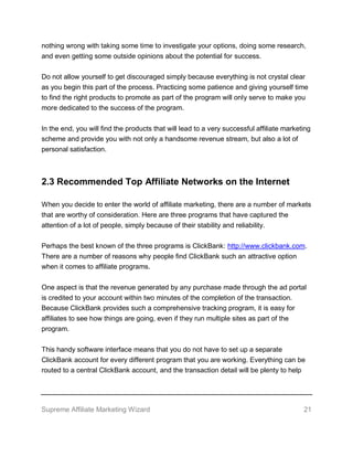 Supreme Affiliate Marketing Wizard 21
nothing wrong with taking some time to investigate your options, doing some research,
and even getting some outside opinions about the potential for success.
Do not allow yourself to get discouraged simply because everything is not crystal clear
as you begin this part of the process. Practicing some patience and giving yourself time
to find the right products to promote as part of the program will only serve to make you
more dedicated to the success of the program.
In the end, you will find the products that will lead to a very successful affiliate marketing
scheme and provide you with not only a handsome revenue stream, but also a lot of
personal satisfaction.
2.3 Recommended Top Affiliate Networks on the Internet
When you decide to enter the world of affiliate marketing, there are a number of markets
that are worthy of consideration. Here are three programs that have captured the
attention of a lot of people, simply because of their stability and reliability.
Perhaps the best known of the three programs is ClickBank: http://www.clickbank.com.
There are a number of reasons why people find ClickBank such an attractive option
when it comes to affiliate programs.
One aspect is that the revenue generated by any purchase made through the ad portal
is credited to your account within two minutes of the completion of the transaction.
Because ClickBank provides such a comprehensive tracking program, it is easy for
affiliates to see how things are going, even if they run multiple sites as part of the
program.
This handy software interface means that you do not have to set up a separate
ClickBank account for every different program that you are working. Everything can be
routed to a central ClickBank account, and the transaction detail will be plenty to help
 