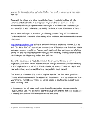 Supreme Affiliate Marketing Wizard 22
you sort the transactions into workable detail on how much you are making from each
web site.
Along with the ads on your sites, you will also have a branded portal that will take
visitors over to the ClickBank marketplace. Any items that are purchased at the
marketplace through your portal will also be subject to a commission payment to you,
and will reflect in your daily detail, just as any purchase from the affiliate ads would do.
This in effect allows you to maximize your earning potential using the resources that
ClickBank provides. Payments are currently made by check, which are mailed out every
two weeks.
Http://www.paydotcom.com is also an excellent choice as an affiliate network. Just as
with ClickBank, PayDotCom provides an easy to use affiliate interface that allows you to
view your numbers in real time. You can easily track such data as the number of clicks
on the ads and the amount of commissions you have made by directing visitors over to
the marketplace through the portal on your web site.
One of the advantages of PayDotCom is that this program will interface with your
PayPal account, which means that vendors can send your monthly commission directly
to your PayPal account. It is important to note that not all vendors will use PayPal as a
payment method, so you may still receive payments by check as well.
Still, a number of the vendors do utilize PayPal, and that can often mean generated
revenue without having to wait for a long time. Keep in mind that if you select PayPal as
your preferred method of payment, you will be subject to any fees you normally incur
when receiving funds.
In like manner, you will pay a small percentage of the payout on each purchase to
PayDotCom as well. This program is easy to sign up with, and the staff does a great job
of working with persons who are new to affiliate marketing.
 