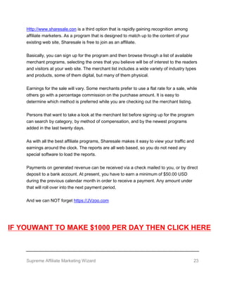 Supreme Affiliate Marketing Wizard 23
Http://www.sharesale.con is a third option that is rapidly gaining recognition among
affiliate marketers. As a program that is designed to match up to the content of your
existing web site, Sharesale is free to join as an affiliate.
Basically, you can sign up for the program and then browse through a list of available
merchant programs, selecting the ones that you believe will be of interest to the readers
and visitors at your web site. The merchant list includes a wide variety of industry types
and products, some of them digital, but many of them physical.
Earnings for the sale will vary. Some merchants prefer to use a flat rate for a sale, while
others go with a percentage commission on the purchase amount. It is easy to
determine which method is preferred while you are checking out the merchant listing.
Persons that want to take a look at the merchant list before signing up for the program
can search by category, by method of compensation, and by the newest programs
added in the last twenty days.
As with all the best affiliate programs, Sharesale makes it easy to view your traffic and
earnings around the clock. The reports are all web based, so you do not need any
special software to load the reports.
Payments on generated revenue can be received via a check mailed to you, or by direct
deposit to a bank account. At present, you have to earn a minimum of $50.00 USD
during the previous calendar month in order to receive a payment. Any amount under
that will roll over into the next payment period.
And we can NOT forget https://JVzoo.com
IF YOUWANT TO MAKE $1000 PER DAY THEN CLICK HERE
 
