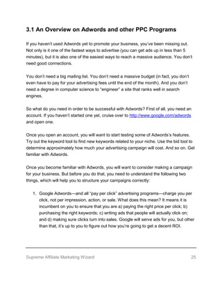 Supreme Affiliate Marketing Wizard 25
3.1 An Overview on Adwords and other PPC Programs
If you haven’t used Adwords yet to promote your business, you’ve been missing out.
Not only is it one of the fastest ways to advertise (you can get ads up in less than 5
minutes), but it is also one of the easiest ways to reach a massive audience. You don’t
need good connections.
You don’t need a big mailing list. You don’t need a massive budget (in fact, you don’t
even have to pay for your advertising fees until the end of the month). And you don’t
need a degree in computer science to “engineer” a site that ranks well in search
engines.
So what do you need in order to be successful with Adwords? First of all, you need an
account. If you haven’t started one yet, cruise over to http://www.google.com/adwords
and open one.
Once you open an account, you will want to start testing some of Adwords’s features.
Try out the keyword tool to find new keywords related to your niche. Use the bid tool to
determine approximately how much your advertising campaign will cost. And so on. Get
familiar with Adwords.
Once you become familiar with Adwords, you will want to consider making a campaign
for your business. But before you do that, you need to understand the following two
things, which will help you to structure your campaigns correctly:
1. Google Adwords—and all “pay per click” advertising programs—charge you per
click, not per impression, action, or sale. What does this mean? It means it is
incumbent on you to ensure that you are a) paying the right price per click; b)
purchasing the right keywords; c) writing ads that people will actually click on;
and d) making sure clicks turn into sales. Google will serve ads for you, but other
than that, it’s up to you to figure out how you’re going to get a decent ROI.
 
