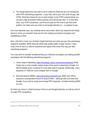 Supreme Affiliate Marketing Wizard 26
2. Two things determine how well an ad is ranked by Adwords (but not necessarily
other PPC advertising programs): 1) your bid; and 2) your ad’s click through rate
(CTR). What this means for you is quite simple: if your CTR is phenomenal, you
can get a high ad position without paying more money per click. If, on the other
hand, your CTR is lackluster, you’ll have to pay out the nose to get that same
position. So make sure you write an ad people will click on – or prepare to pay.
As a new Adwords user, you certainly have a lot to learn. But if you keep the two things
above in mind, you shouldn’t stray too far from making successful campaigns and
capitalizing on them.
Now, with that in mind, you shouldn’t forget that there are other pay per click advertising
programs available. While Adwords offers high quality traffic in large volume, it also
costs more to use (i.e. bids for keywords are higher) than most other pay per click
advertising programs.
You may want to consider complementing your Adwords campaigns by creating parallel
campaigns with the following advertising programs:
1. Yahoo Search Marketing: https://developer.yahoo.com/searchmarketing/ While
Yahoo has a much smaller market share of the search market than Google, it is
still formidable when compared to most other search engines. Additionally, many
keywords on YSM are much cheaper than on Google.
2. Microsoft Search (BING): http://advertising.microsoft.com. MSN, like Yahoo,
receives a considerable amount of search traffic – although still much less than
Google. If you want to scalp some cheap PPC keywords, consider checking MSN
out, too.
So there you have it: a brief overview of how to use Google Adwords, as well as a list of
its major PPC competitors.
 