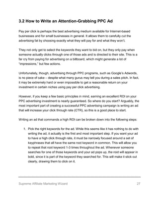 Supreme Affiliate Marketing Wizard 27
3.2 How to Write an Attention-Grabbing PPC Ad
Pay per click is perhaps the best advertising medium available for Internet-based
businesses and for small businesses in general. It allows them to carefully cut the
advertising fat by choosing exactly what they will pay for and what they won’t.
They not only get to select the keywords they want to bid on, but they only pay when
someone actually clicks through one of those ads and is directed to their site. This is a
far cry from paying for advertising on a billboard, which might generate a lot of
“impressions,” but few actions.
Unfortunately, though, advertising through PPC programs, such as Google’s Adwords,
is no piece of cake – despite what many gurus may tell you during a sales pitch. In fact,
it may be extremely hard or even impossible to get a reasonable return on your
investment in certain niches using pay per click advertising.
However, if you keep a few basic principles in mind, earning an excellent ROI on your
PPC advertising investment is nearly guaranteed. So where do you start? Arguably, the
most important part of creating a successful PPC advertising campaign is writing an ad
that will increase your click through rate (CTR), so this is a good place to start.
Writing an ad that commands a high ROI can be broken down into the following steps:
1. Pick the right keywords for the ad. While this seems like it has nothing to do with
writing the ad, it actually is the first and most important step. If you want your ad
to have a high click through rate, it must be narrowly focused around a set of
keyphrases that all have the same root keyword in common. This will allow you
to repeat that root keyword 1-3 times throughout the ad. Whenever someone
searches for one of those keywords and your ad pops up, the root will appear in
bold, since it is part of the keyword they searched for. This will make it stick out
clearly, drawing them to click on it.
 