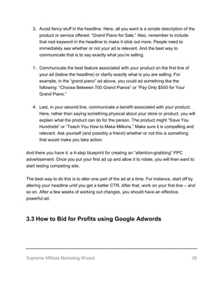 Supreme Affiliate Marketing Wizard 28
3. Avoid fancy stuff in the headline. Here, all you want is a simple description of the
product or service offered: “Grand Piano for Sale.” Also, remember to include
that root keyword in the headline to make it stick out more. People need to
immediately see whether or not your ad is relevant. And the best way to
communicate that is to say exactly what you’re selling.
1. Communicate the best feature associated with your product on the first line of
your ad (below the headline) or clarify exactly what is you are selling. For
example, in the “grand piano” ad above, you could ad something like the
following: “Choose Between 700 Grand Pianos” or “Pay Only $500 for Your
Grand Piano.”
4. Last, in your second line, communicate a benefit associated with your product.
Here, rather than saying something physical about your store or product, you will
explain what the product can do for the person. The product might “Save You
Hundreds” or “Teach You How to Make Millions.” Make sure it is compelling and
relevant. Ask yourself (and possibly a friend) whether or not this is something
that would make you take action.
And there you have it: a 4-step blueprint for creating an “attention-grabbing” PPC
advertisement. Once you put your first ad up and allow it to rotate, you will then want to
start testing competing ads.
The best way to do this is to alter one part of the ad at a time. For instance, start off by
altering your headline until you get a better CTR. After that, work on your first line – and
so on. After a few weeks of working out changes, you should have an effective,
powerful ad.
3.3 How to Bid for Profits using Google Adwords
 