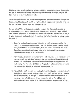 Supreme Affiliate Marketing Wizard 29
Bidding to make a profit on Google Adwords might not seem as obvious as the experts
tell you. In their 5 minute videos, they’ll show you some quick technique to figure out
how much to bid and for what keywords.
You’ll walk away thinking you understand the process. And then something strange will
happen: you’ll be absolutely unable to implement their suggestions. No matter what you
try, you’ll struggle to break even with your campaigns.
So why is this? Why can’t you experience the success that the experts suggest is
completely within your reach? One common culprit is inept bid-setting. Many people
who are new to Adwords do not know how to calculate profitable bid amounts. In fact, it
is quite simple, but you have to work through it carefully. Here’s a step-by-step process
for doing it:
1. Based on past selling experience, determine a rough conversion rate for the
product you are selling. For instance, if you can usually convert 4 people out of
every 100 who land on your salespage, then you have a conversion rate of 4%.
Even if you cannot estimate this perfectly, try to come up with some rough
measure before moving on to the next step.
5. Now that you’ve determined your conversion rate, you now need to calculate how
much you profit per sale. Don’t get lazy here. If you sell an affiliate product and
make a 50% commission, you might be tempted to simply multiply the price by
½. In reality, if you’re using Clickbank or Paypal, they will extract a fee, so you’re
not earning 50% per sale. You need to calculate this, too.
2. Next, take the profit per sale and multiply that number by your conversion rate. If,
for instance, your conversion rate is 4% and your profit per sale is $50, then you
would multiply 50 by .04 and get $2. This means that the maximum amount of
money you can afford to spend (if your conversion rate is 4%) is $2 per bid –
your break-even point. Spend more than that and you’re actually losing money.
 