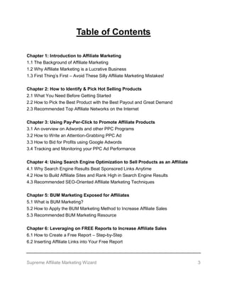 Supreme Affiliate Marketing Wizard 3
Table of Contents
Chapter 1: Introduction to Affiliate Marketing
1.1 The Background of Affiliate Marketing
1.2 Why Affiliate Marketing is a Lucrative Business
1.3 First Thing’s First – Avoid These Silly Affiliate Marketing Mistakes!
Chapter 2: How to Identify & Pick Hot Selling Products
2.1 What You Need Before Getting Started
2.2 How to Pick the Best Product with the Best Payout and Great Demand
2.3 Recommended Top Affiliate Networks on the Internet
Chapter 3: Using Pay-Per-Click to Promote Affiliate Products
3.1 An overview on Adwords and other PPC Programs
3.2 How to Write an Attention-Grabbing PPC Ad
3.3 How to Bid for Profits using Google Adwords
3.4 Tracking and Monitoring your PPC Ad Performance
Chapter 4: Using Search Engine Optimization to Sell Products as an Affiliate
4.1 Why Search Engine Results Beat Sponsored Links Anytime
4.2 How to Build Affiliate Sites and Rank High in Search Engine Results
4.3 Recommended SEO-Oriented Affiliate Marketing Techniques
Chapter 5: BUM Marketing Exposed for Affiliates
5.1 What is BUM Marketing?
5.2 How to Apply the BUM Marketing Method to Increase Affiliate Sales
5.3 Recommended BUM Marketing Resource
Chapter 6: Leveraging on FREE Reports to Increase Affiliate Sales
6.1 How to Create a Free Report – Step-by-Step
6.2 Inserting Affiliate Links into Your Free Report
 