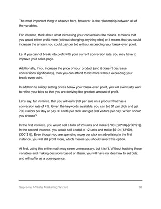 Supreme Affiliate Marketing Wizard 30
The most important thing to observe here, however, is the relationship between all of
the variables.
For instance, think about what increasing your conversion rate means. It means that
you would either profit more (without changing anything else) or it means that you could
increase the amount you could pay per bid without exceeding your break-even point.
I.e. if you cannot break into profit with your current conversion rate, you may have to
improve your sales page.
Additionally, if you increase the price of your product (and it doesn’t decrease
conversions significantly), then you can afford to bid more without exceeding your
break-even point.
In addition to simply setting prices below your break-even point, you will eventually want
to refine your bids so that you are deriving the greatest amount of profit.
Let’s say, for instance, that you will earn $50 per sale on a product that has a
conversion rate of 4%. Given the keywords available, you can bid $1 per click and get
700 visitors per day or pay 30 cents per click and get 300 visitors per day. Which should
you choose?
In the first instance, you would sell a total of 28 units and make $700 ((28*50)-(700*$1)).
In the second instance, you would sell a total of 12 units and make $510 ((12*50)-
(300*$1)). Even though you are spending more per click on advertising in the first
instance, you will still profit more, which means you should select this option.
At first, using this entire math may seem unnecessary, but it isn’t. Without tracking these
variables and making decisions based on them, you will have no idea how to set bids;
and will suffer as a consequence.
 