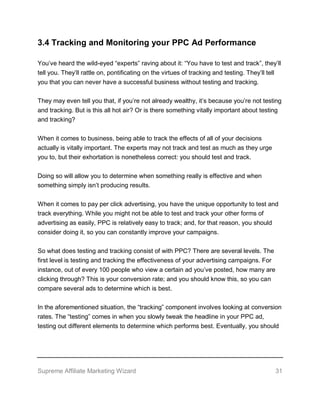 Supreme Affiliate Marketing Wizard 31
3.4 Tracking and Monitoring your PPC Ad Performance
You’ve heard the wild-eyed “experts” raving about it: “You have to test and track”, they’ll
tell you. They’ll rattle on, pontificating on the virtues of tracking and testing. They’ll tell
you that you can never have a successful business without testing and tracking.
They may even tell you that, if you’re not already wealthy, it’s because you’re not testing
and tracking. But is this all hot air? Or is there something vitally important about testing
and tracking?
When it comes to business, being able to track the effects of all of your decisions
actually is vitally important. The experts may not track and test as much as they urge
you to, but their exhortation is nonetheless correct: you should test and track.
Doing so will allow you to determine when something really is effective and when
something simply isn’t producing results.
When it comes to pay per click advertising, you have the unique opportunity to test and
track everything. While you might not be able to test and track your other forms of
advertising as easily, PPC is relatively easy to track; and, for that reason, you should
consider doing it, so you can constantly improve your campaigns.
So what does testing and tracking consist of with PPC? There are several levels. The
first level is testing and tracking the effectiveness of your advertising campaigns. For
instance, out of every 100 people who view a certain ad you’ve posted, how many are
clicking through? This is your conversion rate; and you should know this, so you can
compare several ads to determine which is best.
In the aforementioned situation, the “tracking” component involves looking at conversion
rates. The “testing” comes in when you slowly tweak the headline in your PPC ad,
testing out different elements to determine which performs best. Eventually, you should
 