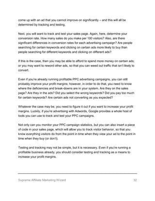 Supreme Affiliate Marketing Wizard 32
come up with an ad that you cannot improve on significantly – and this will all be
determined by tracking and testing.
Next, you will want to track and test your sales page. Again, here, determine your
conversion rate. How many sales do you make per 100 visitors? Also, are there
significant differences in conversion rates for each advertising campaign? Are people
searching for certain keywords and clicking on certain ads more likely to buy than
people searching for different keywords and clicking on different ads?
If this is the case, then you may be able to afford to spend more money on certain ads;
or you may want to reword other ads, so that you can weed out traffic that isn’t likely to
convert.
Even if you’re already running profitable PPC advertising campaigns, you can still
probably improve your profit margins; however, in order to do that, you need to know
where the deficiencies and break-downs are in your system. Are they on the sales
page? Are they in the ads? Did you select the wrong keywords? Did you pay too much
for certain keywords? Are certain ads not converting as you expected?
Whatever the case may be, you need to figure it out if you want to increase your profit
margins. Luckily, if you’re advertising with Adwords, Google provides a whole host of
tools you can use to track and test your PPC campaigns.
Not only can you monitor your PPC campaign statistics, but you can also insert a piece
of code in your sales page, which will allow you to track visitor behavior, so that you
know everything visitors do from the point in time when they view your ad to the point in
time when they buy (or don’t).
Testing and tracking may not be simple, but it is necessary. Even if you’re running a
profitable business already, you should consider testing and tracking as a means to
increase your profit margins.
 