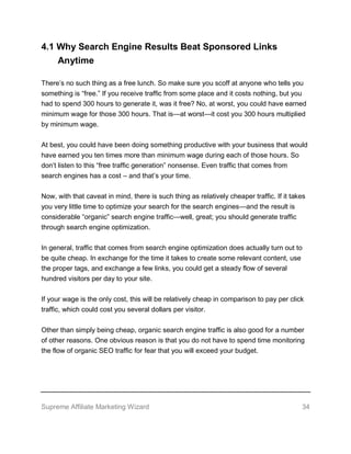 Supreme Affiliate Marketing Wizard 34
4.1 Why Search Engine Results Beat Sponsored Links
Anytime
There’s no such thing as a free lunch. So make sure you scoff at anyone who tells you
something is “free.” If you receive traffic from some place and it costs nothing, but you
had to spend 300 hours to generate it, was it free? No, at worst, you could have earned
minimum wage for those 300 hours. That is—at worst—it cost you 300 hours multiplied
by minimum wage.
At best, you could have been doing something productive with your business that would
have earned you ten times more than minimum wage during each of those hours. So
don’t listen to this “free traffic generation” nonsense. Even traffic that comes from
search engines has a cost – and that’s your time.
Now, with that caveat in mind, there is such thing as relatively cheaper traffic. If it takes
you very little time to optimize your search for the search engines—and the result is
considerable “organic” search engine traffic—well, great; you should generate traffic
through search engine optimization.
In general, traffic that comes from search engine optimization does actually turn out to
be quite cheap. In exchange for the time it takes to create some relevant content, use
the proper tags, and exchange a few links, you could get a steady flow of several
hundred visitors per day to your site.
If your wage is the only cost, this will be relatively cheap in comparison to pay per click
traffic, which could cost you several dollars per visitor.
Other than simply being cheap, organic search engine traffic is also good for a number
of other reasons. One obvious reason is that you do not have to spend time monitoring
the flow of organic SEO traffic for fear that you will exceed your budget.
 