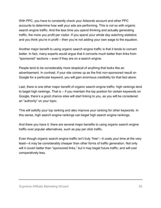 Supreme Affiliate Marketing Wizard 35
With PPC, you have to constantly check your Adwords account and other PPC
accounts to determine how well your ads are performing. This is not so with organic
search engine traffic. And the less time you spend thinking and actually generating
traffic, the more you profit per visitor. If you spend your whole day watching statistics
and you think you’re in profit – then you’re not adding your own wage to the equation.
Another major benefit to using organic search engine traffic is that it tends to convert
better. In fact, many experts would argue that it converts much better than links from
“sponsored” sections – even if they are on a search engine.
People tend to be considerably more skeptical of anything that looks like an
advertisement. In contrast, if your site comes up as the first non-sponsored result on
Google for a particular keyword, you will gain enormous credibility for that fact alone.
Last, there is one other major benefit of organic search engine traffic: high rankings tend
to beget high rankings. That is – if you maintain the top position for certain keywords on
Google, there’s a good chance sites will start linking to you, as you will be considered
an “authority” on your topic.
This will solidify your top ranking and also improve your ranking for other keywords. In
this sense, high search engine rankings can beget high search engine rankings.
And there you have it: there are several major benefits to using organic search engine
traffic over popular alternatives, such as pay per click traffic.
Even though organic search engine traffic isn’t truly “free”—it costs your time at the very
least—it may be considerably cheaper than other forms of traffic generation. Not only
will it covert better than “sponsored links,” but it may beget future traffic; and will cost
comparatively less.
 