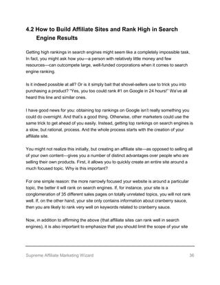 Supreme Affiliate Marketing Wizard 36
4.2 How to Build Affiliate Sites and Rank High in Search
Engine Results
Getting high rankings in search engines might seem like a completely impossible task.
In fact, you might ask how you—a person with relatively little money and few
resources—can outcompete large, well-funded corporations when it comes to search
engine ranking.
Is it indeed possible at all? Or is it simply bait that shovel-sellers use to trick you into
purchasing a product? “Yes, you too could rank #1 on Google in 24 hours!” We’ve all
heard this line and similar ones.
I have good news for you: obtaining top rankings on Google isn’t really something you
could do overnight. And that’s a good thing. Otherwise, other marketers could use the
same trick to get ahead of you easily. Instead, getting top rankings on search engines is
a slow, but rational, process. And the whole process starts with the creation of your
affiliate site.
You might not realize this initially, but creating an affiliate site—as opposed to selling all
of your own content—gives you a number of distinct advantages over people who are
selling their own products. First, it allows you to quickly create an entire site around a
much focused topic. Why is this important?
For one simple reason: the more narrowly focused your website is around a particular
topic, the better it will rank on search engines. If, for instance, your site is a
conglomeration of 35 different sales pages on totally unrelated topics, you will not rank
well. If, on the other hand, your site only contains information about cranberry sauce,
then you are likely to rank very well on keywords related to cranberry sauce.
Now, in addition to affirming the above (that affiliate sites can rank well in search
engines), it is also important to emphasize that you should limit the scope of your site
 