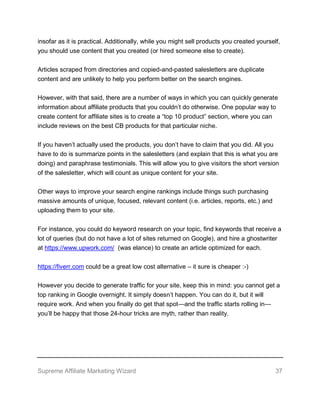 Supreme Affiliate Marketing Wizard 37
insofar as it is practical. Additionally, while you might sell products you created yourself,
you should use content that you created (or hired someone else to create).
Articles scraped from directories and copied-and-pasted salesletters are duplicate
content and are unlikely to help you perform better on the search engines.
However, with that said, there are a number of ways in which you can quickly generate
information about affiliate products that you couldn’t do otherwise. One popular way to
create content for affiliate sites is to create a “top 10 product” section, where you can
include reviews on the best CB products for that particular niche.
If you haven’t actually used the products, you don’t have to claim that you did. All you
have to do is summarize points in the salesletters (and explain that this is what you are
doing) and paraphrase testimonials. This will allow you to give visitors the short version
of the salesletter, which will count as unique content for your site.
Other ways to improve your search engine rankings include things such purchasing
massive amounts of unique, focused, relevant content (i.e. articles, reports, etc.) and
uploading them to your site.
For instance, you could do keyword research on your topic, find keywords that receive a
lot of queries (but do not have a lot of sites returned on Google), and hire a ghostwriter
at https://www.upwork.com/ (was elance) to create an article optimized for each.
https://fiverr.com could be a great low cost alternative – it sure is cheaper :-)
However you decide to generate traffic for your site, keep this in mind: you cannot get a
top ranking in Google overnight. It simply doesn’t happen. You can do it, but it will
require work. And when you finally do get that spot—and the traffic starts rolling in—
you’ll be happy that those 24-hour tricks are myth, rather than reality.
 