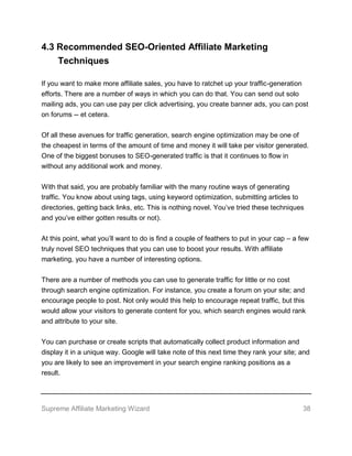 Supreme Affiliate Marketing Wizard 38
4.3 Recommended SEO-Oriented Affiliate Marketing
Techniques
If you want to make more affiliate sales, you have to ratchet up your traffic-generation
efforts. There are a number of ways in which you can do that. You can send out solo
mailing ads, you can use pay per click advertising, you create banner ads, you can post
on forums -- et cetera.
Of all these avenues for traffic generation, search engine optimization may be one of
the cheapest in terms of the amount of time and money it will take per visitor generated.
One of the biggest bonuses to SEO-generated traffic is that it continues to flow in
without any additional work and money.
With that said, you are probably familiar with the many routine ways of generating
traffic. You know about using tags, using keyword optimization, submitting articles to
directories, getting back links, etc. This is nothing novel. You’ve tried these techniques
and you’ve either gotten results or not).
At this point, what you’ll want to do is find a couple of feathers to put in your cap – a few
truly novel SEO techniques that you can use to boost your results. With affiliate
marketing, you have a number of interesting options.
There are a number of methods you can use to generate traffic for little or no cost
through search engine optimization. For instance, you create a forum on your site; and
encourage people to post. Not only would this help to encourage repeat traffic, but this
would allow your visitors to generate content for you, which search engines would rank
and attribute to your site.
You can purchase or create scripts that automatically collect product information and
display it in a unique way. Google will take note of this next time they rank your site; and
you are likely to see an improvement in your search engine ranking positions as a
result.
 