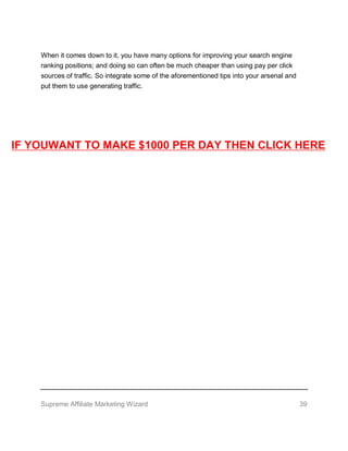 Supreme Affiliate Marketing Wizard 39
When it comes down to it, you have many options for improving your search engine
ranking positions; and doing so can often be much cheaper than using pay per click
sources of traffic. So integrate some of the aforementioned tips into your arsenal and
put them to use generating traffic.
IF YOUWANT TO MAKE $1000 PER DAY THEN CLICK HERE
 
