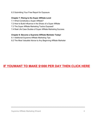 Supreme Affiliate Marketing Wizard 4
6.3 Submitting Your Free Report for Exposure
Chapter 7: Rising to the Super Affiliate Level
7.1 What Constitutes a Super Affiliate?
7.2 How to Build Influence in the Shoes of a Super Affiliate
7.3 The Super Affiliate Marketing Tactics Exposed!
7.4 Real Life Case Studies of Super Affiliate Marketing Success
Chapter 8: Become a Supreme Affiliate Marketer Today!
8.1 Additional Supreme Affiliate Marketing Tips
8.2 The Most Valuable Advice to Any Beginning Affiliate Marketer
IF YOUWANT TO MAKE $1000 PER DAY THEN CLICK HERE
 