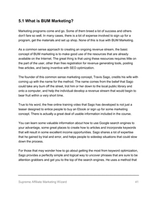 Supreme Affiliate Marketing Wizard 41
5.1 What is BUM Marketing?
Marketing programs come and go. Some of them breed a lot of success and others
don't fare so well. In many cases, there is a lot of expense involved to sign up for a
program, get the materials and set up shop. None of this is true with BUM Marketing.
As a common sense approach to creating an ongoing revenue stream, the basic
concept of BUM marketing is to make good use of the resources that are already
available on the Internet. The great thing is that using these resources requires little on
the part of the user, other than free registration for revenue generating tools, posting
free articles, and being inventive with SEO optimization.
The founder of this common sense marketing concept, Travis Sago, credits his wife with
coming up with the name for the method. The name comes from the belief that Sago
could take any bum off the street, trot him or her down to the local public library and
onto a computer, and help the individual develop a revenue stream that would begin to
bear fruit within a very short time.
True to his word, the free online training video that Sago has developed is not just a
teaser designed to entice people to buy an Ebook or sign up for some marketing
concept. There is actually a great deal of usable information included in the course.
You can learn some valuable information about how to use Google search engines to
your advantage, some great places to create how to articles and incorporate keywords
that will result in some excellent income opportunities. Sago shares a lot of expertise
that he gained by trial and error, and helps people to sidestep situations that could slow
down the process.
For those that may wonder how to go about getting the most from keyword optimization,
Sago provides a perfectly simple and logical way to uncover phrases that are sure to be
attention grabbers and get you to the top of the search engines. He uses a method that
 