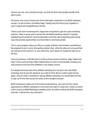 Supreme Affiliate Marketing Wizard 42
anyone can use, and curiously enough, one that not that many people actually think
about using.
Of course, this is true of quite a bit of the information contained in the BUM marketing
course; it is all out there, but before Sago, nobody took the time to put it together in
such a logical and straightforward manner.
There is one word of warning here. Sago does not present a get rich quick marketing
scheme. There is some work involved with the BUM marketing method. It requires
establishing the portals for revenue generation and then also researching and writing
copy that provide opportunities to prompt folks to visit those portals.
This is not a program where you fill out a couple of blanks and consider yourself done.
Be prepared to put in some time getting started. Also, while the odds are very good that
you will see some revenue in a very short time, don't expect an avalanche right out of
the box.
Like any business, it will take time to build up those revenue streams. Sago makes this
clear in the course and also offers helpful ideas on how to incrementally increase your
web presence and over time establish a nice steady income.
For people that have tried online affiliate marketing and not done very well, BUM
marketing may be just the approach you need to think about in order to get moving
again. Anyone what is interested in giving affiliate marketing a try should take the time
to sign up for this free course and soak up this excellent process.
BUM marketing is easily one of the most comprehensive, yet most common sense
approaches to affiliate marketing to come down the road in a long time. Check out some
of the reviews of BUM Marketing available online, as well as visiting the BUM marketing
web site. It will be time very well spent.
 