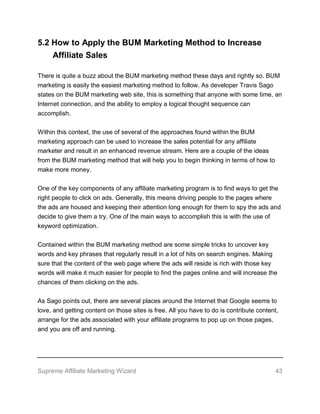 Supreme Affiliate Marketing Wizard 43
5.2 How to Apply the BUM Marketing Method to Increase
Affiliate Sales
There is quite a buzz about the BUM marketing method these days and rightly so. BUM
marketing is easily the easiest marketing method to follow. As developer Travis Sago
states on the BUM marketing web site, this is something that anyone with some time, an
Internet connection, and the ability to employ a logical thought sequence can
accomplish.
Within this context, the use of several of the approaches found within the BUM
marketing approach can be used to increase the sales potential for any affiliate
marketer and result in an enhanced revenue stream. Here are a couple of the ideas
from the BUM marketing method that will help you to begin thinking in terms of how to
make more money.
One of the key components of any affiliate marketing program is to find ways to get the
right people to click on ads. Generally, this means driving people to the pages where
the ads are housed and keeping their attention long enough for them to spy the ads and
decide to give them a try. One of the main ways to accomplish this is with the use of
keyword optimization.
Contained within the BUM marketing method are some simple tricks to uncover key
words and key phrases that regularly result in a lot of hits on search engines. Making
sure that the content of the web page where the ads will reside is rich with those key
words will make it much easier for people to find the pages online and will increase the
chances of them clicking on the ads.
As Sago points out, there are several places around the Internet that Google seems to
love, and getting content on those sites is free. All you have to do is contribute content,
arrange for the ads associated with your affiliate programs to pop up on those pages,
and you are off and running.
 