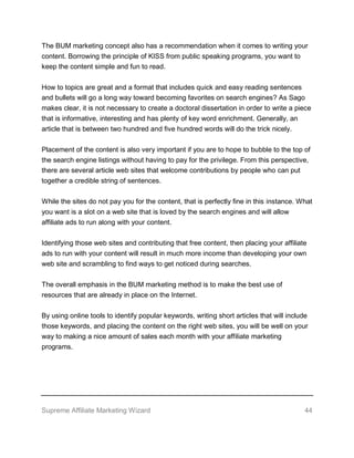 Supreme Affiliate Marketing Wizard 44
The BUM marketing concept also has a recommendation when it comes to writing your
content. Borrowing the principle of KISS from public speaking programs, you want to
keep the content simple and fun to read.
How to topics are great and a format that includes quick and easy reading sentences
and bullets will go a long way toward becoming favorites on search engines? As Sago
makes clear, it is not necessary to create a doctoral dissertation in order to write a piece
that is informative, interesting and has plenty of key word enrichment. Generally, an
article that is between two hundred and five hundred words will do the trick nicely.
Placement of the content is also very important if you are to hope to bubble to the top of
the search engine listings without having to pay for the privilege. From this perspective,
there are several article web sites that welcome contributions by people who can put
together a credible string of sentences.
While the sites do not pay you for the content, that is perfectly fine in this instance. What
you want is a slot on a web site that is loved by the search engines and will allow
affiliate ads to run along with your content.
Identifying those web sites and contributing that free content, then placing your affiliate
ads to run with your content will result in much more income than developing your own
web site and scrambling to find ways to get noticed during searches.
The overall emphasis in the BUM marketing method is to make the best use of
resources that are already in place on the Internet.
By using online tools to identify popular keywords, writing short articles that will include
those keywords, and placing the content on the right web sites, you will be well on your
way to making a nice amount of sales each month with your affiliate marketing
programs.
 