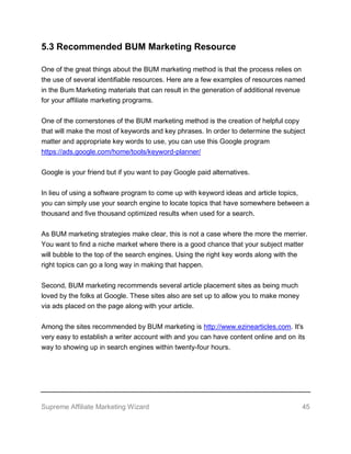 Supreme Affiliate Marketing Wizard 45
5.3 Recommended BUM Marketing Resource
One of the great things about the BUM marketing method is that the process relies on
the use of several identifiable resources. Here are a few examples of resources named
in the Bum Marketing materials that can result in the generation of additional revenue
for your affiliate marketing programs.
One of the cornerstones of the BUM marketing method is the creation of helpful copy
that will make the most of keywords and key phrases. In order to determine the subject
matter and appropriate key words to use, you can use this Google program
https://ads.google.com/home/tools/keyword-planner/
Google is your friend but if you want to pay Google paid alternatives.
In lieu of using a software program to come up with keyword ideas and article topics,
you can simply use your search engine to locate topics that have somewhere between a
thousand and five thousand optimized results when used for a search.
As BUM marketing strategies make clear, this is not a case where the more the merrier.
You want to find a niche market where there is a good chance that your subject matter
will bubble to the top of the search engines. Using the right key words along with the
right topics can go a long way in making that happen.
Second, BUM marketing recommends several article placement sites as being much
loved by the folks at Google. These sites also are set up to allow you to make money
via ads placed on the page along with your article.
Among the sites recommended by BUM marketing is http://www.ezinearticles.com. It's
very easy to establish a writer account with and you can have content online and on its
way to showing up in search engines within twenty-four hours.
 