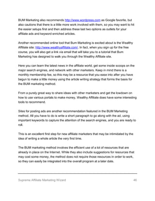 Supreme Affiliate Marketing Wizard 46
BUM Marketing also recommends http://www.wordpress.com as Google favorite, but
also cautions that there is a little more work involved with them, so you may want to hit
the easier setups first and then address these last two options as outlets for your
affiliate ads and keyword enriched articles.
Another recommended online tool that Bum Marketing is excited about is the Wealthy
Affiliate site: http://www.wealthyaffiliate.com/. In fact, when you sign up for the free
course, you will also get a link via email that will take you to a tutorial that Bum
Marketing has designed to walk you through the Wealthy Affiliate site.
Here you can learn the latest news in the affiliate world, get some inside scoops on the
major search engines, and network with other marketers. Keep in mind there is a
monthly membership fee, so this may be a resource that you ease into after you have
begun to make a little money using the article writing strategy that forms the basis for
the BUM marketing method.
From a purely great way to share ideas with other marketers and get the lowdown on
how to use various portals to make money, Wealthy Affiliate does have some interesting
tools to recommend.
Sites for posting ads are another recommendation featured in the BUM Marketing
method. All you have to do is write a short paragraph to go along with the ad, using
important keywords to capture the attention of the search engines, and you are ready to
roll.
This is an excellent first step for new affiliate marketers that may be intimidated by the
idea of writing a whole article the very first time.
The BUM marketing method involves the efficient use of a lot of resources that are
already in place on the Internet. While they also include suggestions for resources that
may cost some money, the method does not require those resources in order to work,
so they can easily be integrated into the overall program at a later date.
 