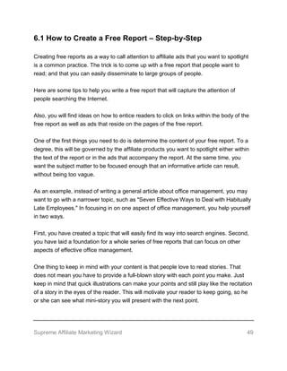 Supreme Affiliate Marketing Wizard 49
6.1 How to Create a Free Report – Step-by-Step
Creating free reports as a way to call attention to affiliate ads that you want to spotlight
is a common practice. The trick is to come up with a free report that people want to
read; and that you can easily disseminate to large groups of people.
Here are some tips to help you write a free report that will capture the attention of
people searching the Internet.
Also, you will find ideas on how to entice readers to click on links within the body of the
free report as well as ads that reside on the pages of the free report.
One of the first things you need to do is determine the content of your free report. To a
degree, this will be governed by the affiliate products you want to spotlight either within
the text of the report or in the ads that accompany the report. At the same time, you
want the subject matter to be focused enough that an informative article can result,
without being too vague.
As an example, instead of writing a general article about office management, you may
want to go with a narrower topic, such as "Seven Effective Ways to Deal with Habitually
Late Employees." In focusing in on one aspect of office management, you help yourself
in two ways.
First, you have created a topic that will easily find its way into search engines. Second,
you have laid a foundation for a whole series of free reports that can focus on other
aspects of effective office management.
One thing to keep in mind with your content is that people love to read stories. That
does not mean you have to provide a full-blown story with each point you make. Just
keep in mind that quick illustrations can make your points and still play like the recitation
of a story in the eyes of the reader. This will motivate your reader to keep going, so he
or she can see what mini-story you will present with the next point.
 