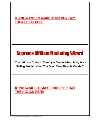 Supreme Affiliate Marketing Wizard 5
Supreme Affiliate Marketing Wizard
“The Ultimate Guide to Earning a Comfortable Living from
Selling Products that You Don’t Even Have to Create!”
IF YOUWANT TO MAKE $1000 PER DAY
THEN CLICK HERE
IF YOUWANT TO MAKE $1000 PER DAY
THEN CLICK HERE
 