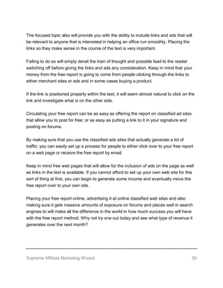 Supreme Affiliate Marketing Wizard 50
The focused topic also will provide you with the ability to include links and ads that will
be relevant to anyone that is interested in helping an office run smoothly. Placing the
links so they make sense in the course of the text is very important.
Failing to do so will simply derail the train of thought and possible lead to the reader
switching off before giving the links and ads any consideration. Keep in mind that your
money from the free report is going to come from people clicking through the links to
either merchant sites or ads and in some cases buying a product.
If the link is positioned properly within the text, it will seem almost natural to click on the
link and investigate what is on the other side.
Circulating your free report can be as easy as offering the report on classified ad sites
that allow you to post for free; or as easy as putting a link to it in your signature and
posting on forums.
By making sure that you use the classified ads sites that actually generate a lot of
traffic; you can easily set up a process for people to either click over to your free report
on a web page or receive the free report by email.
Keep in mind free web pages that will allow for the inclusion of ads on the page as well
as links in the text is available. If you cannot afford to set up your own web site for this
sort of thing at first, you can begin to generate some income and eventually move the
free report over to your own site.
Placing your free report online, advertising it at online classified web sites and also
making sure it gets massive amounts of exposure on forums and places well in search
engines to will make all the difference in the world in how much success you will have
with the free report method. Why not try one out today and see what type of revenue it
generates over the next month?
 