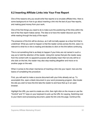 Supreme Affiliate Marketing Wizard 51
6.2 Inserting Affiliate Links into Your Free Report
One of the reasons why you would write free reports is to circulate affiliate links. Here is
some background on how to go about inserting a link into the text of your free reports,
and making good money from your work.
One of the first things you need to do is make sure the positioning of the links within the
text of the free report makes sense. The idea is to have the reader discover your link
while reading through the body of the report.
The presence of the link will be obvious, as it will normally appear as a blue font that is
underlined. What you want to happen is that the reader comes across the link, sees it is
relevant to what he or she is reading and decides to click on the link before continuing.
This is not something that is as likely to happen if your links are not named in such a
way as to hold the attention of the reader. Using link names that jars the reader away
from the content with no apparent purpose will probably mean that not only will he or
she click on the link; the reader may also stop reading altogether and move on to
another page on the web.
When it comes to the sheer mechanics of inserting a link into your report, here are the
basics of completing this procedure:
First, you will want to make a source document with your links already set up. To
accomplish this, open a blank document in your word processing program. Also locate
the site you wish to have the link take the reader to and have that up in an open
browser.
Highlight the URL you want to create as a link, then right click on the mouse or use the
"Control" and "C" keys on your keyboard to pick up the URL for copying. Switching over
to your blank word processing document, paste the link onto the page. Continue this
 