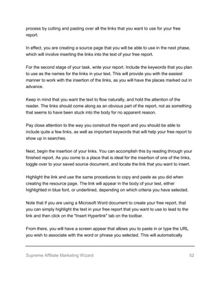 Supreme Affiliate Marketing Wizard 52
process by cutting and pasting over all the links that you want to use for your free
report.
In effect, you are creating a source page that you will be able to use in the next phase,
which will involve inserting the links into the text of your free report.
For the second stage of your task, write your report. Include the keywords that you plan
to use as the names for the links in your text. This will provide you with the easiest
manner to work with the insertion of the links, as you will have the places marked out in
advance.
Keep in mind that you want the text to flow naturally, and hold the attention of the
reader. The links should come along as an obvious part of the report, not as something
that seems to have been stuck into the body for no apparent reason.
Pay close attention to the way you construct the report and you should be able to
include quite a few links, as well as important keywords that will help your free report to
show up in searches.
Next, begin the insertion of your links. You can accomplish this by reading through your
finished report. As you come to a place that is ideal for the insertion of one of the links,
toggle over to your saved source document, and locate the link that you want to insert.
Highlight the link and use the same procedures to copy and paste as you did when
creating the resource page. The link will appear in the body of your test, either
highlighted in blue font, or underlined, depending on which criteria you have selected.
Note that if you are using a Microsoft Word document to create your free report, that
you can simply highlight the text in your free report that you want to use to lead to the
link and then click on the "Insert Hyperlink" tab on the toolbar.
From there, you will have a screen appear that allows you to paste in or type the URL
you wish to associate with the word or phrase you selected. This will automatically
 