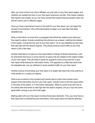 Supreme Affiliate Marketing Wizard 54
Also, you have control over which affiliates can post ads on your free report pages, and
certainly can update the links in your free report whenever you like. This makes creating
free reports very simple, as you can have several free reports that are posted under one
domain name, just on different pages.
Once you have a permanent home on the web for your free report, you can begin the
process of promoting it. One of the best places to begin is on web sites that allow
classified ads.
Write a short blurb, no more than a paragraph that will let the reader know what your
free report is about. Include something that will serve as a teaser, catching the interest
of the reader. Include the link over to your free report. Try to use classified ad web sites
that rate high with the search engines. This should produce some traffic to your free
report in just a few days.
Another alternative is to get your free report listed in listings of Ebook directories. Look
for directories that focus in some manner on topics that are related to the subject matter
of your free report. This will make it easier for people to come across the link to your
free report while looking for information online. This approach is a little less direct than
the classified ads, but can still lead to some excellent traffic for your free report.
Another avenue of promoting your free report is to target web sites that invite authors to
write articles on a variety of subjects.
Write a two hundred to five hundred word article about a topic that involves some
aspect of the information found in your free report. Include a link to the free report either
in the body of the article, or in the author description. Make it a point to go with one of
the article sites that tends to rate high with the search engines, and you may find some
great traffic coming to you from that angle.
Making sales with your free report involves three basic elements. First, you must have a
free report that is entertaining and informative. If the report does not hold the attention
 