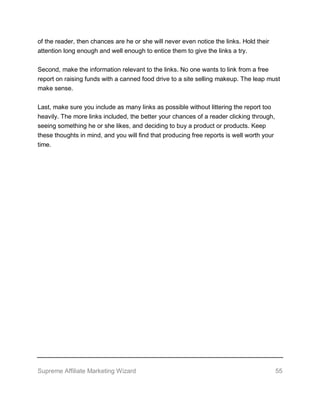 Supreme Affiliate Marketing Wizard 55
of the reader, then chances are he or she will never even notice the links. Hold their
attention long enough and well enough to entice them to give the links a try.
Second, make the information relevant to the links. No one wants to link from a free
report on raising funds with a canned food drive to a site selling makeup. The leap must
make sense.
Last, make sure you include as many links as possible without littering the report too
heavily. The more links included, the better your chances of a reader clicking through,
seeing something he or she likes, and deciding to buy a product or products. Keep
these thoughts in mind, and you will find that producing free reports is well worth your
time.
 