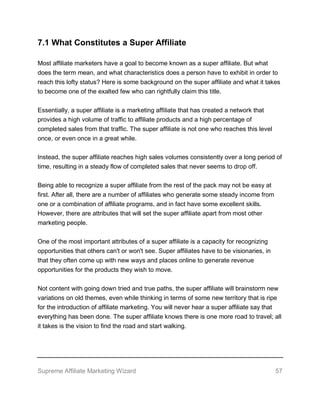 Supreme Affiliate Marketing Wizard 57
7.1 What Constitutes a Super Affiliate
Most affiliate marketers have a goal to become known as a super affiliate. But what
does the term mean, and what characteristics does a person have to exhibit in order to
reach this lofty status? Here is some background on the super affiliate and what it takes
to become one of the exalted few who can rightfully claim this title.
Essentially, a super affiliate is a marketing affiliate that has created a network that
provides a high volume of traffic to affiliate products and a high percentage of
completed sales from that traffic. The super affiliate is not one who reaches this level
once, or even once in a great while.
Instead, the super affiliate reaches high sales volumes consistently over a long period of
time, resulting in a steady flow of completed sales that never seems to drop off.
Being able to recognize a super affiliate from the rest of the pack may not be easy at
first. After all, there are a number of affiliates who generate some steady income from
one or a combination of affiliate programs, and in fact have some excellent skills.
However, there are attributes that will set the super affiliate apart from most other
marketing people.
One of the most important attributes of a super affiliate is a capacity for recognizing
opportunities that others can't or won't see. Super affiliates have to be visionaries, in
that they often come up with new ways and places online to generate revenue
opportunities for the products they wish to move.
Not content with going down tried and true paths, the super affiliate will brainstorm new
variations on old themes, even while thinking in terms of some new territory that is ripe
for the introduction of affiliate marketing. You will never hear a super affiliate say that
everything has been done. The super affiliate knows there is one more road to travel; all
it takes is the vision to find the road and start walking.
 