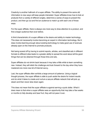 Supreme Affiliate Marketing Wizard 58
Creativity is another hallmark of a super affiliate. The ability to present the same old
information is new ways will keep people interested. Super affiliates know how to look at
products from a variety of different angles, determine a series of ways to present the
product, and then go out and find an audience to match up with each one of those
ways.
For the super affiliate, there is always one more way to draw attention to a product, and
find a larger audience than ever before.
A third characteristic of a super affiliate is the desire and ability to master technology.
This does not necessarily involve becoming an expert in information technology. But it
does involve learning enough about existing technology to make good use of avenues
already open on the Internet to promote products.
Not being scared off by having to submit reports, articles, and classified ads in different
formats to different sites leads to a greater ability to spread the word about all the good
things that can be obtained through those links and ads.
Super affiliates do not shrink back because it may take a little while to learn something
new. Instead, they will relish the challenge and look forward to the day when they have
mastered one more new bit of Internet savvy.
Last, the super affiliate often exhibits a large amount of patience. Using a logical
thought process, the super affiliate is able to push aside the desire for instant results
and do what it takes to create and nurture a secure affiliate network that will pick up
steam and then never slow down again.
This does not mean that the super affiliate is against earning a quick dollar. What it
does mean is that when a super affiliate sees an opportunity that may take a few weeks
or months to fully develop and bear fruit, they will not pass it over.
 