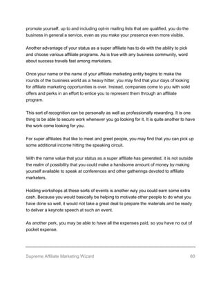 Supreme Affiliate Marketing Wizard 60
promote yourself, up to and including opt-in mailing lists that are qualified, you do the
business in general a service, even as you make your presence even more visible.
Another advantage of your status as a super affiliate has to do with the ability to pick
and choose various affiliate programs. As is true with any business community, word
about success travels fast among marketers.
Once your name or the name of your affiliate marketing entity begins to make the
rounds of the business world as a heavy hitter, you may find that your days of looking
for affiliate marketing opportunities is over. Instead, companies come to you with solid
offers and perks in an effort to entice you to represent them through an affiliate
program.
This sort of recognition can be personally as well as professionally rewarding. It is one
thing to be able to secure work whenever you go looking for it. It is quite another to have
the work come looking for you.
For super affiliates that like to meet and greet people, you may find that you can pick up
some additional income hitting the speaking circuit.
With the name value that your status as a super affiliate has generated, it is not outside
the realm of possibility that you could make a handsome amount of money by making
yourself available to speak at conferences and other gatherings devoted to affiliate
marketers.
Holding workshops at these sorts of events is another way you could earn some extra
cash. Because you would basically be helping to motivate other people to do what you
have done so well, it would not take a great deal to prepare the materials and be ready
to deliver a keynote speech at such an event.
As another perk, you may be able to have all the expenses paid, so you have no out of
pocket expense.
 