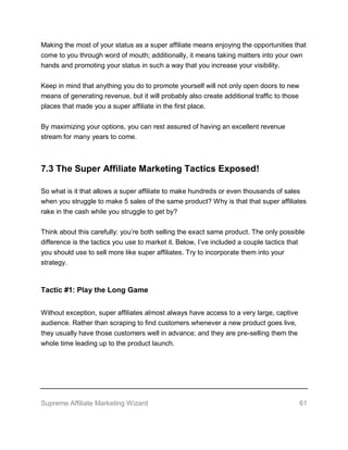 Supreme Affiliate Marketing Wizard 61
Making the most of your status as a super affiliate means enjoying the opportunities that
come to you through word of mouth; additionally, it means taking matters into your own
hands and promoting your status in such a way that you increase your visibility.
Keep in mind that anything you do to promote yourself will not only open doors to new
means of generating revenue, but it will probably also create additional traffic to those
places that made you a super affiliate in the first place.
By maximizing your options, you can rest assured of having an excellent revenue
stream for many years to come.
7.3 The Super Affiliate Marketing Tactics Exposed!
So what is it that allows a super affiliate to make hundreds or even thousands of sales
when you struggle to make 5 sales of the same product? Why is that that super affiliates
rake in the cash while you struggle to get by?
Think about this carefully: you’re both selling the exact same product. The only possible
difference is the tactics you use to market it. Below, I’ve included a couple tactics that
you should use to sell more like super affiliates. Try to incorporate them into your
strategy.
Tactic #1: Play the Long Game
Without exception, super affiliates almost always have access to a very large, captive
audience. Rather than scraping to find customers whenever a new product goes live,
they usually have those customers well in advance; and they are pre-selling them the
whole time leading up to the product launch.
 