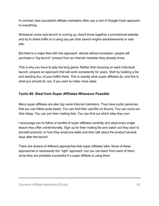 Supreme Affiliate Marketing Wizard 62
In contrast, less successful affiliate marketers often use a sort of Google Cash approach
to everything.
Whenever some new launch is coming up, they’ll throw together a promotional website;
and try to direct traffic to it using pay per click search engine advertisements or solo
ads.
But there’s a major flaw with this approach: almost without exception, people will
purchase a “big launch” product from an Internet marketer they already know.
This is why you have to play the long game. Rather than focusing on each individual
launch, prepare an approach that will work consistently for years. Start by building a list
and sending ALL of your traffic there. This is exactly what super affiliates do; and this is
what you should do, too, if you want to make more sales.
Tactic #2: Steal from Super Affiliates Whenever Possible
Many super affiliates are also big name Internet marketers. They have public personas
that you can follow quite easily. You can find their userIDs on forums. You can scout out
their blogs. You can join their mailing lists. You can find out which sites they own.
I encourage you to follow a handful of super affiliates carefully and steal every single
lesson they offer unintentionally. Sign up for their mailing list and watch out they start to
pre-sell products; or how they avoid pre-sales and then talk about the product several
days after the launch.
There are dozens of different approaches that super affiliates take. None of these
approaches is necessarily the “right” approach, but you can learn from each of them,
since they are probably successful if a super affiliate is using them.
 