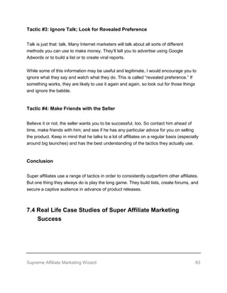 Supreme Affiliate Marketing Wizard 63
Tactic #3: Ignore Talk; Look for Revealed Preference
Talk is just that: talk. Many Internet marketers will talk about all sorts of different
methods you can use to make money. They’ll tell you to advertise using Google
Adwords or to build a list or to create viral reports.
While some of this information may be useful and legitimate, I would encourage you to
ignore what they say and watch what they do. This is called “revealed preference.” If
something works, they are likely to use it again and again, so look out for those things
and ignore the babble.
Tactic #4: Make Friends with the Seller
Believe it or not, the seller wants you to be successful, too. So contact him ahead of
time, make friends with him; and see if he has any particular advice for you on selling
the product. Keep in mind that he talks to a lot of affiliates on a regular basis (especially
around big launches) and has the best understanding of the tactics they actually use.
Conclusion
Super affiliates use a range of tactics in order to consistently outperform other affiliates.
But one thing they always do is play the long game. They build lists, create forums, and
secure a captive audience in advance of product releases.
7.4 Real Life Case Studies of Super Affiliate Marketing
Success
 