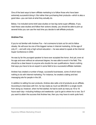 Supreme Affiliate Marketing Wizard 64
One of the best ways to learn affiliate marketing is to follow those who have been
extremely successful doing it. But rather than purchasing their products—which is also a
good idea—you can look at what they actually do.
Below, I’ve included some brief case studies on two big name super affiliates. If you
read these case studies and follow their actions closely, you should be able to pick up
several tricks you can use the next time you decide to sell affiliate products.
Andrew Fox
If you’re not familiar with Andrew Fox – he’s someone to look out for and to follow
closely. He will soon be one of the biggest names in Internet marketing. At the age of
only 21 – and with only a high school education -- he was asked to speak at the Internet
Super Conference in 2002.
He was by far the youngest speaker to have ever accepted the honor. And yet, even at
his age and even without an advanced degree, he was able to excel in his field. This
should be a clear lesson to anyone who doubts his own qualifications: there’s nothing
that says you have to be an expert in some field to be a successful affiliate marketer.
Andrew has created a number of large, successful businesses, some of which have
nothing to do with Internet marketing. For instance, he created a dating and text
messaging site for people in the UK.
In addition to selling his own products, Andrew also sells a lot of products as an affiliate.
According to interviews with him, he has made as much as $46,000 in a single month
from doing so; however, when he first started, he had to work as many as 16 to 18
hours each day—including holidays and weekends—just to get to where he is now. So if
you want to attain the success that Andrew has, then you may have to work quite hard.
 