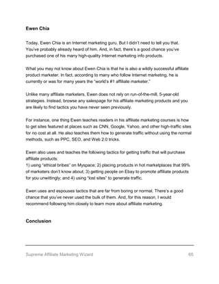 Supreme Affiliate Marketing Wizard 65
Ewen Chia
Today, Ewen Chia is an Internet marketing guru. But I didn’t need to tell you that.
You’ve probably already heard of him. And, in fact, there’s a good chance you’ve
purchased one of his many high-quality Internet marketing info products.
What you may not know about Ewen Chia is that he is also a wildly successful affiliate
product marketer. In fact, according to many who follow Internet marketing, he is
currently or was for many years the “world’s #1 affiliate marketer.”
Unlike many affiliate marketers, Ewen does not rely on run-of-the-mill, 5-year-old
strategies. Instead, browse any salespage for his affiliate marketing products and you
are likely to find tactics you have never seen previously.
For instance, one thing Ewen teaches readers in his affiliate marketing courses is how
to get sites featured at places such as CNN, Google, Yahoo, and other high-traffic sites
for no cost at all. He also teaches them how to generate traffic without using the normal
methods, such as PPC, SEO, and Web 2.0 tricks.
Ewen also uses and teaches the following tactics for getting traffic that will purchase
affiliate products:
1) using “ethical bribes” on Myspace; 2) placing products in hot marketplaces that 99%
of marketers don’t know about; 3) getting people on Ebay to promote affiliate products
for you unwittingly; and 4) using “lost sites” to generate traffic.
Ewen uses and espouses tactics that are far from boring or normal. There’s a good
chance that you’ve never used the bulk of them. And, for this reason, I would
recommend following him closely to learn more about affiliate marketing.
Conclusion
 