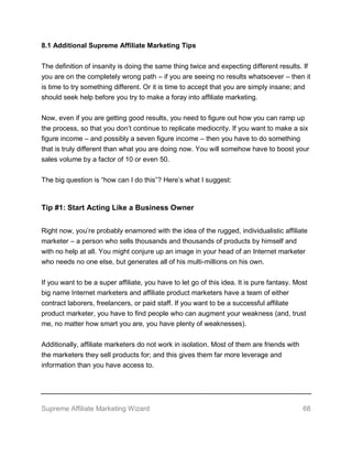 Supreme Affiliate Marketing Wizard 68
8.1 Additional Supreme Affiliate Marketing Tips
The definition of insanity is doing the same thing twice and expecting different results. If
you are on the completely wrong path – if you are seeing no results whatsoever – then it
is time to try something different. Or it is time to accept that you are simply insane; and
should seek help before you try to make a foray into affiliate marketing.
Now, even if you are getting good results, you need to figure out how you can ramp up
the process, so that you don’t continue to replicate mediocrity. If you want to make a six
figure income – and possibly a seven figure income – then you have to do something
that is truly different than what you are doing now. You will somehow have to boost your
sales volume by a factor of 10 or even 50.
The big question is “how can I do this”? Here’s what I suggest:
Tip #1: Start Acting Like a Business Owner
Right now, you’re probably enamored with the idea of the rugged, individualistic affiliate
marketer – a person who sells thousands and thousands of products by himself and
with no help at all. You might conjure up an image in your head of an Internet marketer
who needs no one else, but generates all of his multi-millions on his own.
If you want to be a super affiliate, you have to let go of this idea. It is pure fantasy. Most
big name Internet marketers and affiliate product marketers have a team of either
contract laborers, freelancers, or paid staff. If you want to be a successful affiliate
product marketer, you have to find people who can augment your weakness (and, trust
me, no matter how smart you are, you have plenty of weaknesses).
Additionally, affiliate marketers do not work in isolation. Most of them are friends with
the marketers they sell products for; and this gives them far more leverage and
information than you have access to.
 