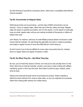 Supreme Affiliate Marketing Wizard 69
So start thinking of yourself as a business owner, rather than a completely self-sufficient
Internet marketer.
Tip #2: Concentrate on Regular Sales
While big launches can be promising – and the idea of $500 commissions can be
enticing – focus on regular sales, rather than pie-in-the-sky, lottery winnings. Regular
sales are easier to quantify and predict; and, for this reason, it is far easier to continually
ramp up small, regular sales until you are making hundreds of thousands or millions of
dollars each year.
John Reese, for instance, sold tons of small affiliate products before he became a well-
known Internet marketer. He sold things like golf balls and clubs in massive quantities;
and makes a regular income of more than $50,000 per month doing so.
So don’t worry if you’re the top affiliate for some major new product launch. Instead,
focus on regular sales and regular increases in sales.
Tip #3: Do What They Do – Not What They Say
By now, you’ve heard this dozens of times, but I bet you’ve only actually done it a few
times. Next time an Internet marketer unveils a new way to make a killing with affiliate
marketing, ignore it. Don’t buy the book. Don’t listen to what he says. Instead, watch
what he does.
Observe the channels through which he promotes his product. Watch carefully to
determine what methods he’s using to make sales, so you can replicate his successes,
rather than chasing after dreams he’s written about.
 