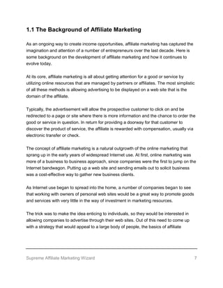 Supreme Affiliate Marketing Wizard 7
1.1 The Background of Affiliate Marketing
As an ongoing way to create income opportunities, affiliate marketing has captured the
imagination and attention of a number of entrepreneurs over the last decade. Here is
some background on the development of affiliate marketing and how it continues to
evolve today.
At its core, affiliate marketing is all about getting attention for a good or service by
utilizing online resources that are managed by partners or affiliates. The most simplistic
of all these methods is allowing advertising to be displayed on a web site that is the
domain of the affiliate.
Typically, the advertisement will allow the prospective customer to click on and be
redirected to a page or site where there is more information and the chance to order the
good or service in question. In return for providing a doorway for that customer to
discover the product of service, the affiliate is rewarded with compensation, usually via
electronic transfer or check.
The concept of affiliate marketing is a natural outgrowth of the online marketing that
sprang up in the early years of widespread Internet use. At first, online marketing was
more of a business to business approach, since companies were the first to jump on the
Internet bandwagon. Putting up a web site and sending emails out to solicit business
was a cost-effective way to gather new business clients.
As Internet use began to spread into the home, a number of companies began to see
that working with owners of personal web sites would be a great way to promote goods
and services with very little in the way of investment in marketing resources.
The trick was to make the idea enticing to individuals, so they would be interested in
allowing companies to advertise through their web sites. Out of this need to come up
with a strategy that would appeal to a large body of people, the basics of affiliate
 