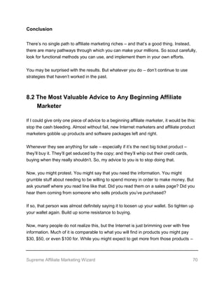 Supreme Affiliate Marketing Wizard 70
Conclusion
There’s no single path to affiliate marketing riches – and that’s a good thing. Instead,
there are many pathways through which you can make your millions. So scout carefully,
look for functional methods you can use, and implement them in your own efforts.
You may be surprised with the results. But whatever you do – don’t continue to use
strategies that haven’t worked in the past.
8.2 The Most Valuable Advice to Any Beginning Affiliate
Marketer
If I could give only one piece of advice to a beginning affiliate marketer, it would be this:
stop the cash bleeding. Almost without fail, new Internet marketers and affiliate product
marketers gobble up products and software packages left and right.
Whenever they see anything for sale – especially if it’s the next big ticket product –
they’ll buy it. They’ll get seduced by the copy; and they’ll whip out their credit cards,
buying when they really shouldn’t. So, my advice to you is to stop doing that.
Now, you might protest. You might say that you need the information. You might
grumble stuff about needing to be willing to spend money in order to make money. But
ask yourself where you read line like that. Did you read them on a sales page? Did you
hear them coming from someone who sells products you’ve purchased?
If so, that person was almost definitely saying it to loosen up your wallet. So tighten up
your wallet again. Build up some resistance to buying.
Now, many people do not realize this, but the Internet is just brimming over with free
information. Much of it is comparable to what you will find in products you might pay
$30, $50, or even $100 for. While you might expect to get more from those products –
 