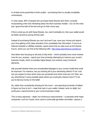 Supreme Affiliate Marketing Wizard 71
or at least some guarantee to their quality – purchasing them is usually completely
unnecessary.
In most cases, 90% of people who purchase these Ebooks skim them, consider
incorporating a few new interesting ideas into their business models – but, for the most
part, ignore the bulk of the text and go on their merry way.
If this is what you do with these Ebooks, too, (and it probably is), then your wallet would
be better served by saving all that cash.
Instead of purchasing Ebooks you can’t and won’t use, save your money and spend
your time getting a first class education from completely free information. If you’re an
Internet marketer or affiliate marketer, spend some time on sites such as the Warrior
Forum, which you can find at the following URL: http://www.warriorforum.com/forum.
And rather than focusing on all sorts of wily tricks – which probably have never worked
once for you, anyway – spend your time sincerely attempting to improve your current
business model, which is probably highly flawed, but contains many functional
elements.
Ask yourself whether there are considerable leakages to your current model that could
be improved. For instance, are you tracking all of your advertising efforts? If not, how
can you expect to know which ones are successful and which ones are not? Also, are
you advertising in every possible place where you could get a decent return? If not,
you’re leaving money on the table!
So, rather than consistently shooting for the moon – and spending hundreds of dollars
to figure out how to do it – keep that cash in your wallet. Instead, work on slight, but
continuous, improvements to your current business model.
This un-sexy approach – slight, but continuous improvements – is precisely what major
companies, such as Toyota, have used to continually get better and better, capture a
 