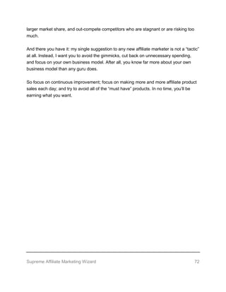 Supreme Affiliate Marketing Wizard 72
larger market share, and out-compete competitors who are stagnant or are risking too
much.
And there you have it: my single suggestion to any new affiliate marketer is not a “tactic”
at all. Instead, I want you to avoid the gimmicks, cut back on unnecessary spending,
and focus on your own business model. After all, you know far more about your own
business model than any guru does.
So focus on continuous improvement; focus on making more and more affiliate product
sales each day; and try to avoid all of the “must have” products. In no time, you’ll be
earning what you want.
 