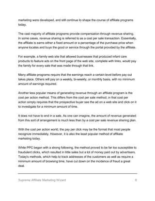 Supreme Affiliate Marketing Wizard 8
marketing were developed, and still continue to shape the course of affiliate programs
today.
The vast majority of affiliate programs provide compensation through revenue sharing.
In some cases, revenue sharing is referred to as a cost per sale transaction. Essentially,
the affiliate is earns either a fixed amount or a percentage of the purchase price when
anyone locates and buys the good or service through the portal provided by the affiliate.
For example, a family web site that allowed businesses that produced infant care
products to feature ads on the front page of the web site, complete with links, would pay
the family for every sale that was made through that link.
Many affiliate programs require that the earnings reach a certain level before pay out
takes place. Others will pay on a weekly, bi-weekly, or monthly basis, with no minimum
amount of earnings required.
Another less popular means of generating revenue through an affiliate program is the
cost per action method. This differs from the cost per sale method, in that cost per
action simply requires that the prospective buyer see the ad on a web site and click on it
to investigate for a minimum amount of time.
It does not have to end in a sale. As one can imagine, the amount of revenue generated
from this sort of arrangement is much less than by a cost per sale revenue sharing plan.
With the cost per action world, the pay per click may be the format that most people
recognize immediately. However, it is also the least popular method of affiliate
marketing today.
While PPC began with a strong following, the method proved to be far too susceptible to
fraudulent clicks, which resulted in little sales but a lot of money paid out by advertisers.
Today's methods, which help to track addresses of the customers as well as require a
minimum amount of browsing time, have cut down on the incidence of fraud a great
deal.
 